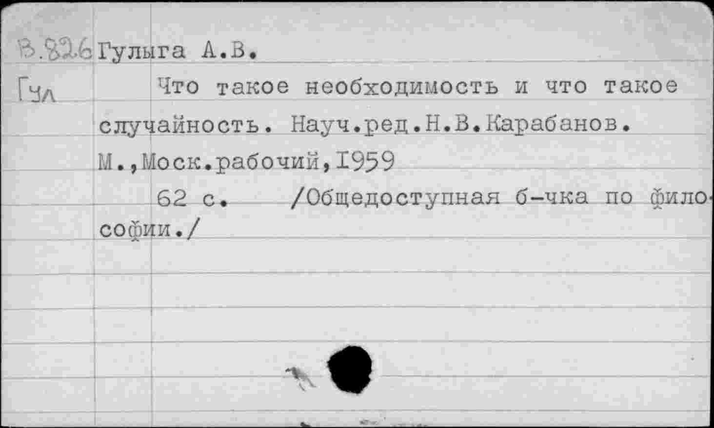 ﻿В.Гулыга А. В.
[уЛ	Что такое необходимость и что такое
случайность. Науч.ред.Н.В.Карабанов.
М.,Моск.рабочий,1959
62 с. /Общедоступная б-чка по фило
Софии./